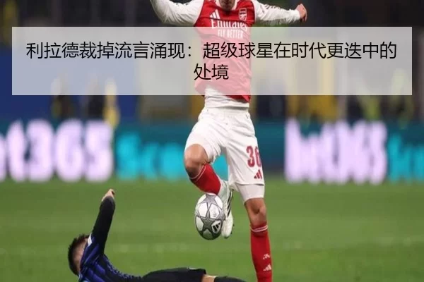 利拉德裁掉流言涌现：超级球星在时代更迭中的处境